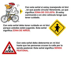 Con esta señal si estoy manejando mi bici
                    , sé que puedo circular libremente, ya que
                    significa ZONA DE CICLISTA. Si estoy
                    caminando o en otro vehículo tengo que
                    tener cuidado.


Con esta señal debo tener cuidado en mi bici
porque ustedes están jugando. Esta señal
significa ZONA DE NIÑOS.




            Con esta señal debo detenerme en mi bici
            hasta que las personas crucen la calle por la
            senda peatonal. Esta señal significa SENDA
            PEATONAL
 