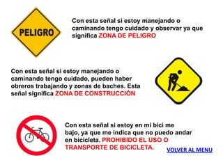 Con esta señal si estoy manejando o
                   caminando tengo cuidado y observar ya que
                   significa ZONA DE PELIGRO




Con esta señal si estoy manejando o
caminando tengo cuidado, pueden haber
obreros trabajando y zonas de baches. Esta
señal significa ZONA DE CONSTRUCCIÓN




                 Con esta señal si estoy en mi bici me
                 bajo, ya que me indica que no puedo andar
                 en bicicleta. PROHIBIDO EL USO O
                 TRANSPORTE DE BICICLETA.           VOLVER AL MENU
 