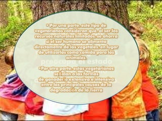 A quienes son
vegetarianos por
motivos ecológicos les
preocupa el estado
actual del medio
ambiente en el mundo.
 Por una parte, este tipo de
vegetarianos consideran que, al ser los
recursos naturales limitados, se ahorra
si el ser humano se alimenta
directamente de los vegetales, en lugar
de utilizarlos como comida para los
animales.
Por otra parte, estos vegetarianos
señalan a las formas
de ganadería extensiva e intensiva
entre las principales causas de la
degradación de la Tierra
 