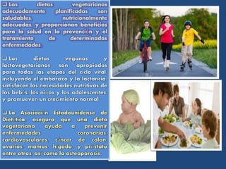 Las dietas vegetarianas
adecuadamente planificadas son
saludables, nutricionalmente
adecuadas, y proporcionan beneficios
para la salud en la prevención y el
tratamiento de determinadas
enfermedades.
 Las dietas veganas y
lactovegetarianas son apropiadas
para todas las etapas del ciclo vital,
incluyendo el embarazo y la lactancia;
satisfacen las necesidades nutritivas de
los bebés, los niños y los adolescentes,
y promueven un crecimiento normal.
 La Asociación Estadounidense de
Dietética, asegura que una dieta
vegetariana ayuda a prevenir
enfermedades coronarias,
cardiovasculares, cáncer de colon,
ovarios, mamas, hígado, y próstata
entre otros, así como la osteoporosis.
 