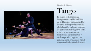 Tango
El tango es la música de
inmigrantes a orillas del Rio
de la Plata por excelencia. Por
lo tanto es un producto de la
globalización y el movimiento
de personas por el globo. Esto
trajo con su una enorme
hibridez de instrumentos y
estilos que dio origen a este
genero, que por décadas fue el
mas escuchado mundialmente.
Ejemplos de Géneros
 