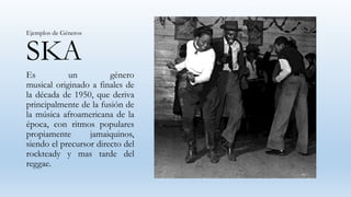 SKA
Es un género
musical originado a finales de
la década de 1950, que deriva
principalmente de la fusión de
la música afroamericana de la
época, con ritmos populares
propiamente jamaiquinos,
siendo el precursor directo del
rockteady y mas tarde del
reggae.
Ejemplos de Géneros
 