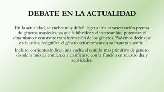 DEBATE EN LA ACTUALIDAD
En la actualidad, se vuelve muy difícil llegar a una caracterización precisa
de géneros musicales, ya que la hibridez y el intercambio, potencian el
dinamismo y constante transformación de los géneros. Podemos decir que
cada artista resignifica el género artísticamente a su manera y sentir.
Incluso, corrientes indican una vuelta al sentido mas primitivo de género,
donde la música comienza a clasificarse con la función en nuestro día y
actividades.
 