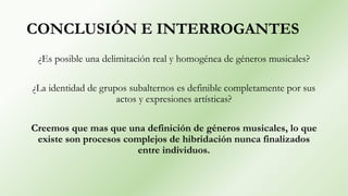 CONCLUSIÓN E INTERROGANTES
¿Es posible una delimitación real y homogénea de géneros musicales?
¿La identidad de grupos subalternos es definible completamente por sus
actos y expresiones artísticas?
Creemos que mas que una definición de géneros musicales, lo que
existe son procesos complejos de hibridación nunca finalizados
entre individuos.
 