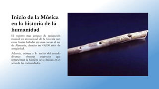 Inicio de la Música
en la historia de la
humanidad
El registro mas antiguo de realización
musical en comunidad de la historia son
estas flautas halladas en unas cuevas al sur
de Alemania, datadas en 45,000 años de
antigüedad.
Además, existen a lo ancho del mundo
diversas pinturas rupestres que
representan la función de la música en el
seno de las comunidades.
 