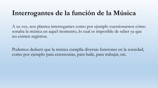 Interrogantes de la función de la Música
A su vez, nos plantea interrogantes como por ejemplo cuestionarnos cómo
sonaba la música en aquel momento, lo cual es imposible de saber ya que
no existen registros.
Podemos deducir que la música cumplía diversas funciones en la sociedad,
como por ejemplo para ceremonias, para baile, para trabajar, etc.
 