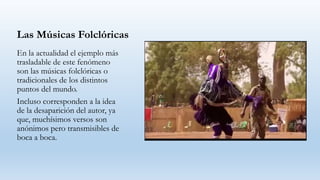 Las Músicas Folclóricas
En la actualidad el ejemplo más
trasladable de este fenómeno
son las músicas folclóricas o
tradicionales de los distintos
puntos del mundo.
Incluso corresponden a la idea
de la desaparición del autor, ya
que, muchísimos versos son
anónimos pero transmisibles de
boca a boca.
 