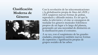 Clasificación
Moderna de
Géneros
Con la revolución de las telecomunicaciones
y la globalización propia de fines del sXIX y
sXX surgieron nuevas formas de grabar,
reproducir y difundir música. Es así que la
radio, la televisión y el cine se encargaron de
trasladar los géneros musicales folclóricos
propios de un lugar a lo largo del planeta,
generando así una necesidad de distinción en
la clasificación para el consumo.
A su vez, con el surgimiento de las grandes
ciudades, emergieron también nuevas formas
de expresión y significación propias de
grupos sociales de las urbes.
 