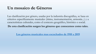 Un mosaico de Géneros
Las clasificación por género, usadas por la industria discográfica, se basa en
criterios específicamente musicales (ritmo, instrumentación, armonía...) y a
características culturales, como el contexto geográfico, histórico o social.
De esta clasificación surgen los géneros que conocemos como tales.
Los géneros musicales mas escuchados de 1910 a 2019
 