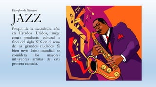 JAZZ
Propio de la subcultura afro
en Estados Unidos, surge
como producto cultural a
fines del siglo XIX en el seno
de las grandes ciudades. Si
bien tuvo éxito mundial, se
considera los mayores
influyentes artistas de esta
primera camada.
Ejemplos de Géneros
 