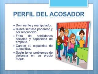  Dominante y manipulador.
 Busca sentirse poderoso y
ser reconocido.
 Falta de habilidades
sociales y capacidad de
empatía.
 Carece de capacidad de
autocritica.
 Suele tener problemas de
violencia en su propio
hogar.
 