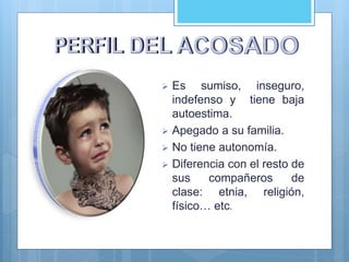  Es sumiso, inseguro,
indefenso y tiene baja
autoestima.
 Apegado a su familia.
 No tiene autonomía.
 Diferencia con el resto de
sus compañeros de
clase: etnia, religión,
físico… etc.
 