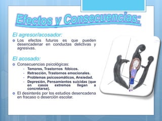El agresor/acosador:
 Los efectos futuros es que pueden
desencadenar en conductas delictivas y
agresivas.
El acosado:
 Consecuencias psicológicas:
• Temores, Trastornos fóbicos.
• Retracción, Trastornos emocionales.
• Problemas psicosomáticos, Ansiedad.
• Depresión, Pensamientos suicidas (que
en casos extremos llegan a
concretarse).
 El desinterés por los estudios desencadena
en fracaso o deserción escolar.
 