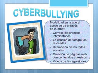 Modalidad en la que el
acoso se da a través
de Internet:
 Correos electrónicos
intimidatorios.
 La difusión de fotografías
retocadas.
 Difamación en las redes
sociales.
 Creación de páginas web
con contenidos agresivos.
 Videos de las agresiones.
 