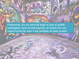 Finalmente, En los años 90 llegó al país el graffiti
catalogado como el arte hip-hop, el cual le dio una
nueva forma de color a las paredes de esta ciudad.
 