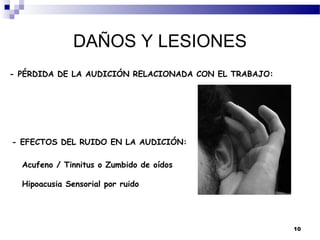 DAÑOS Y LESIONES
- PÉRDIDA DE LA AUDICIÓN RELACIONADA CON EL TRABAJO:




- EFECTOS DEL RUIDO EN LA AUDICIÓN:

  Acufeno / Tinnitus o Zumbido de oídos

  Hipoacusia Sensorial por ruido




                                                       10
 