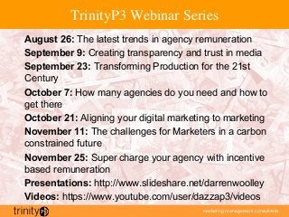 marketing management consultants
TrinityP3 Webinar Series
August 26: The latest trends in agency remuneration
September 9: Creating transparency and trust in media
September 23: Transforming Production for the 21st
Century
October 7: How many agencies do you need and how to
get there
October 21: Aligning your digital marketing to marketing
November 11: The challenges for Marketers in a carbon
constrained future
November 25: Super charge your agency with incentive
based remuneration
Presentations: http://www.slideshare.net/darrenwoolley
Videos: https://www.youtube.com/user/dazzap3/videos
 