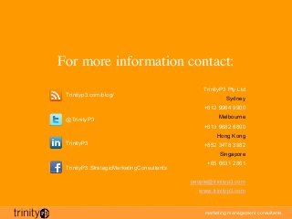 marketing management consultants
For more information contact:
TrinityP3 Pty Ltd
Sydney
+612 9964 9900
Melbourne
+613 9682 6800
Hong Kong
+852 3478 3982
Singapore
+65 6631 2861
people@trinityp3.com
www.trinityp3.com
Trinityp3.com/blog/
@TrinityP3
TrinityP3
TrinityP3.StrategicMarketingConsultants
 