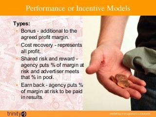 marketing management consultants
Performance or Incentive Models
Types:
•  Bonus - additional to the
agreed profit margin.
•  Cost recovery - represents
all profit.
•  Shared risk and reward -
agency puts % of margin at
risk and advertiser meets
that % in pool.
•  Earn back - agency puts %
of margin at risk to be paid
in results.
 