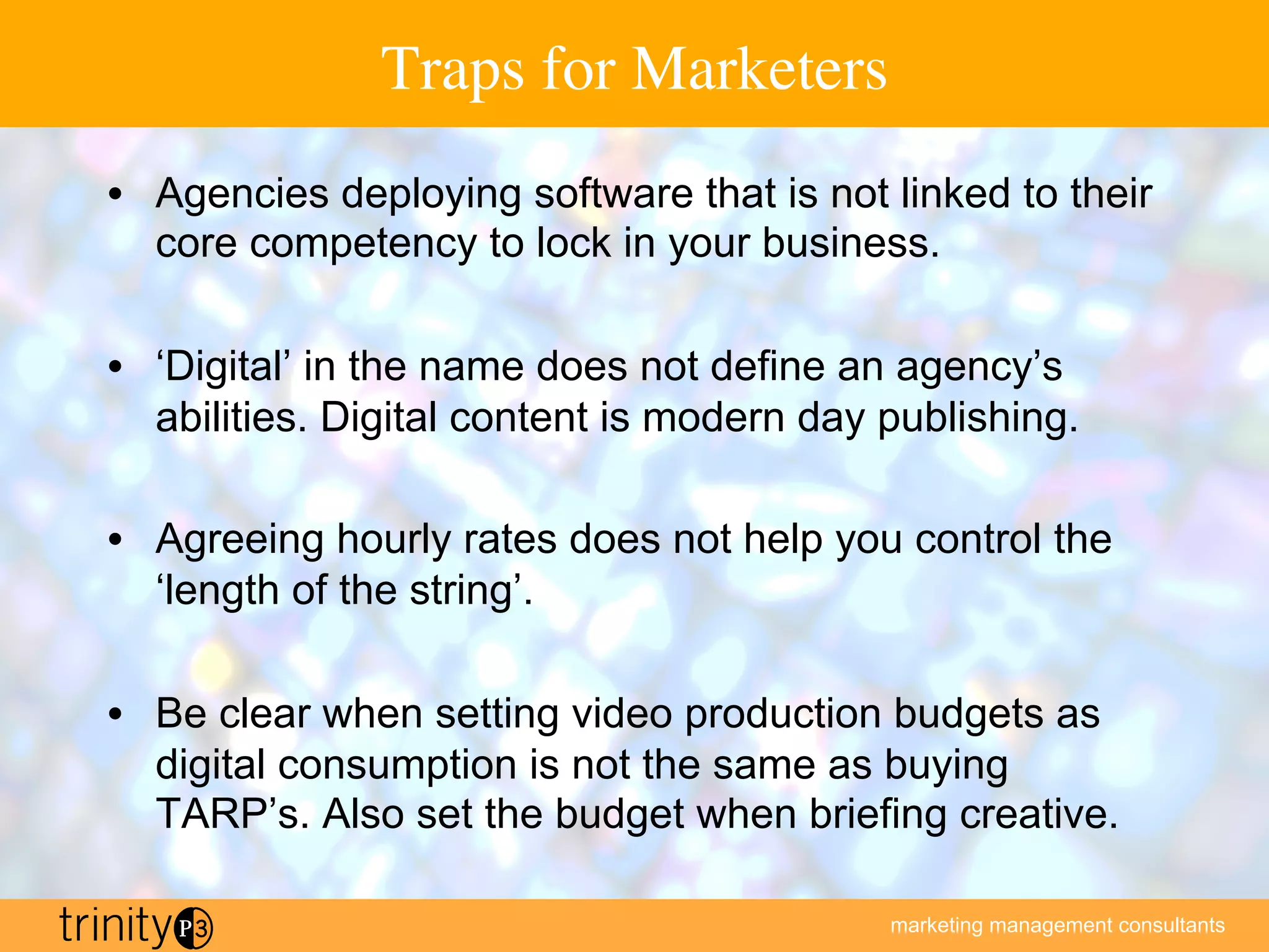 marketing management consultants
Traps for Marketers
•  Agencies deploying software that is not linked to their
core competency to lock in your business.
•  ‘Digital’ in the name does not define an agency’s
abilities. Digital content is modern day publishing.
•  Agreeing hourly rates does not help you control the
‘length of the string’.
•  Be clear when setting video production budgets as
digital consumption is not the same as buying
TARP’s. Also set the budget when briefing creative.
 