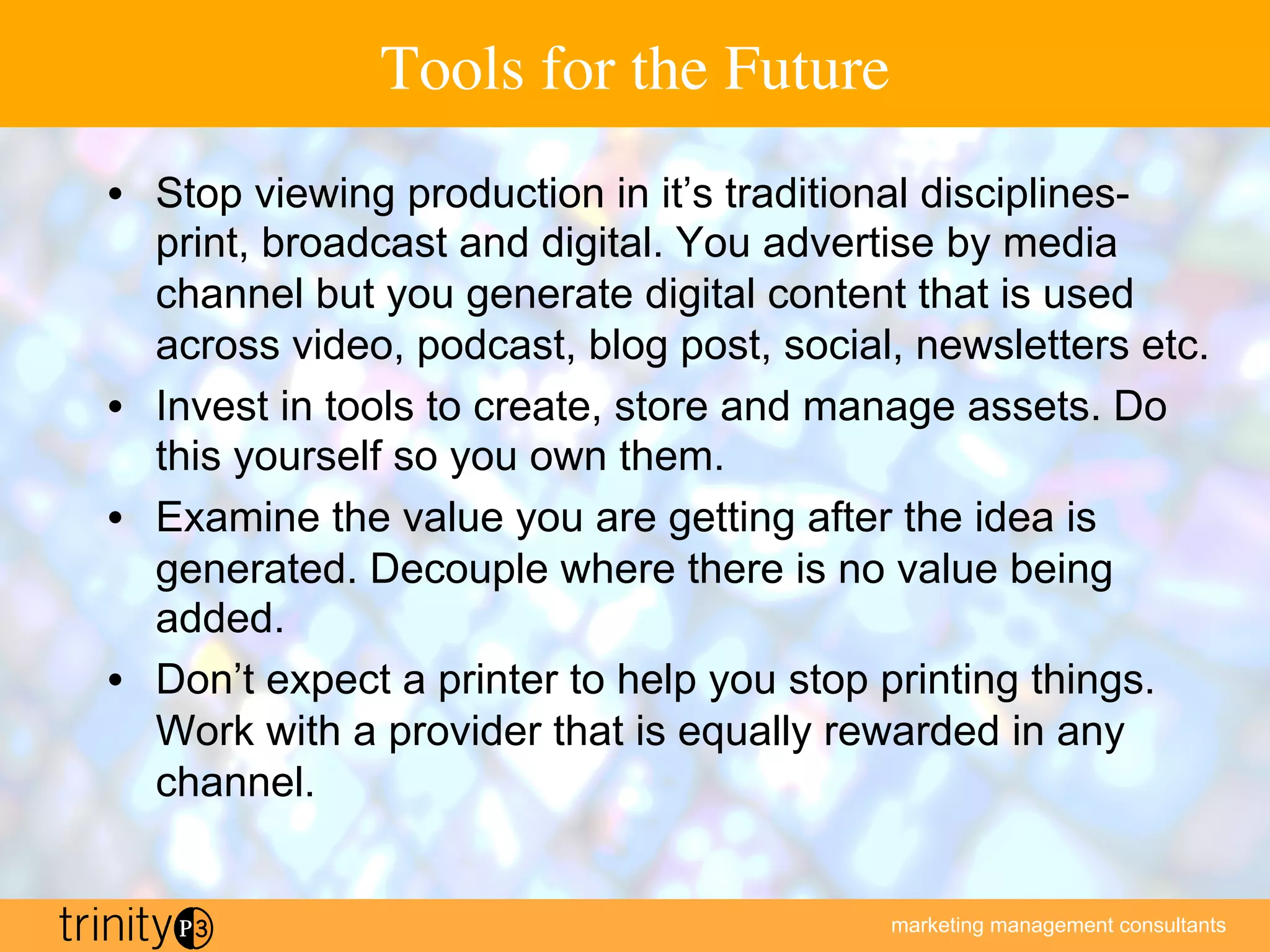 marketing management consultants
Tools for the Future
•  Stop viewing production in it’s traditional disciplines-
print, broadcast and digital. You advertise by media
channel but you generate digital content that is used
across video, podcast, blog post, social, newsletters etc.
•  Invest in tools to create, store and manage assets. Do
this yourself so you own them.
•  Examine the value you are getting after the idea is
generated. Decouple where there is no value being
added.
•  Don’t expect a printer to help you stop printing things.
Work with a provider that is equally rewarded in any
channel.
 