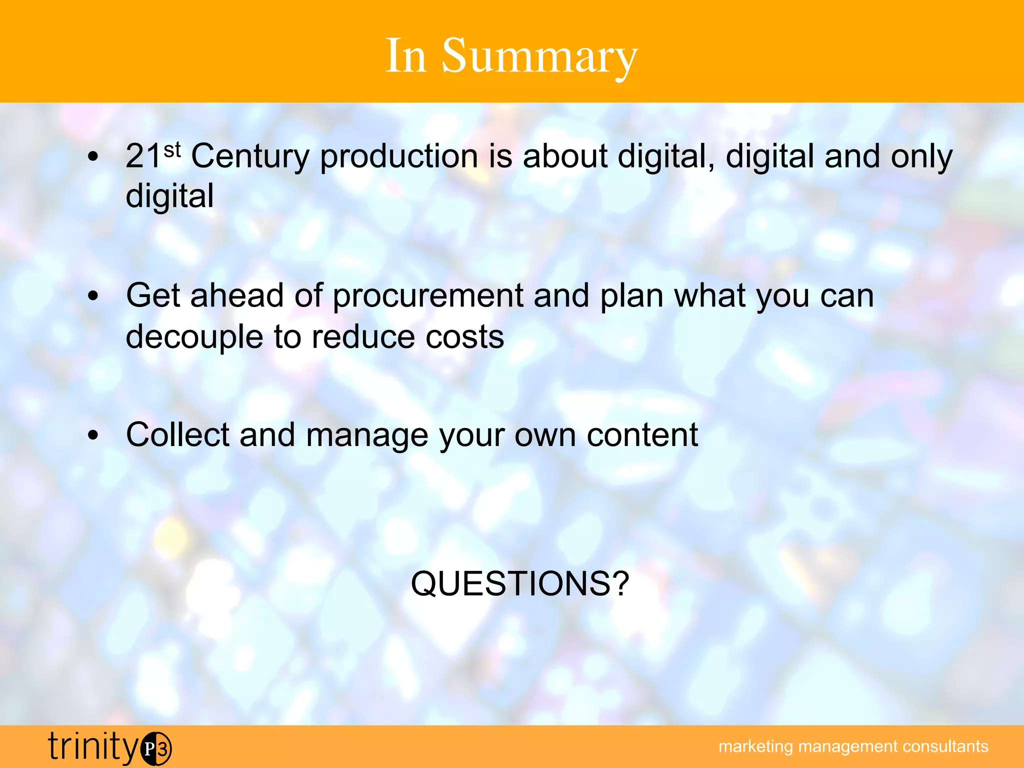 marketing management consultants
In Summary
•  21st Century production is about digital, digital and only
digital
•  Get ahead of procurement and plan what you can
decouple to reduce costs
•  Collect and manage your own content
QUESTIONS?
 