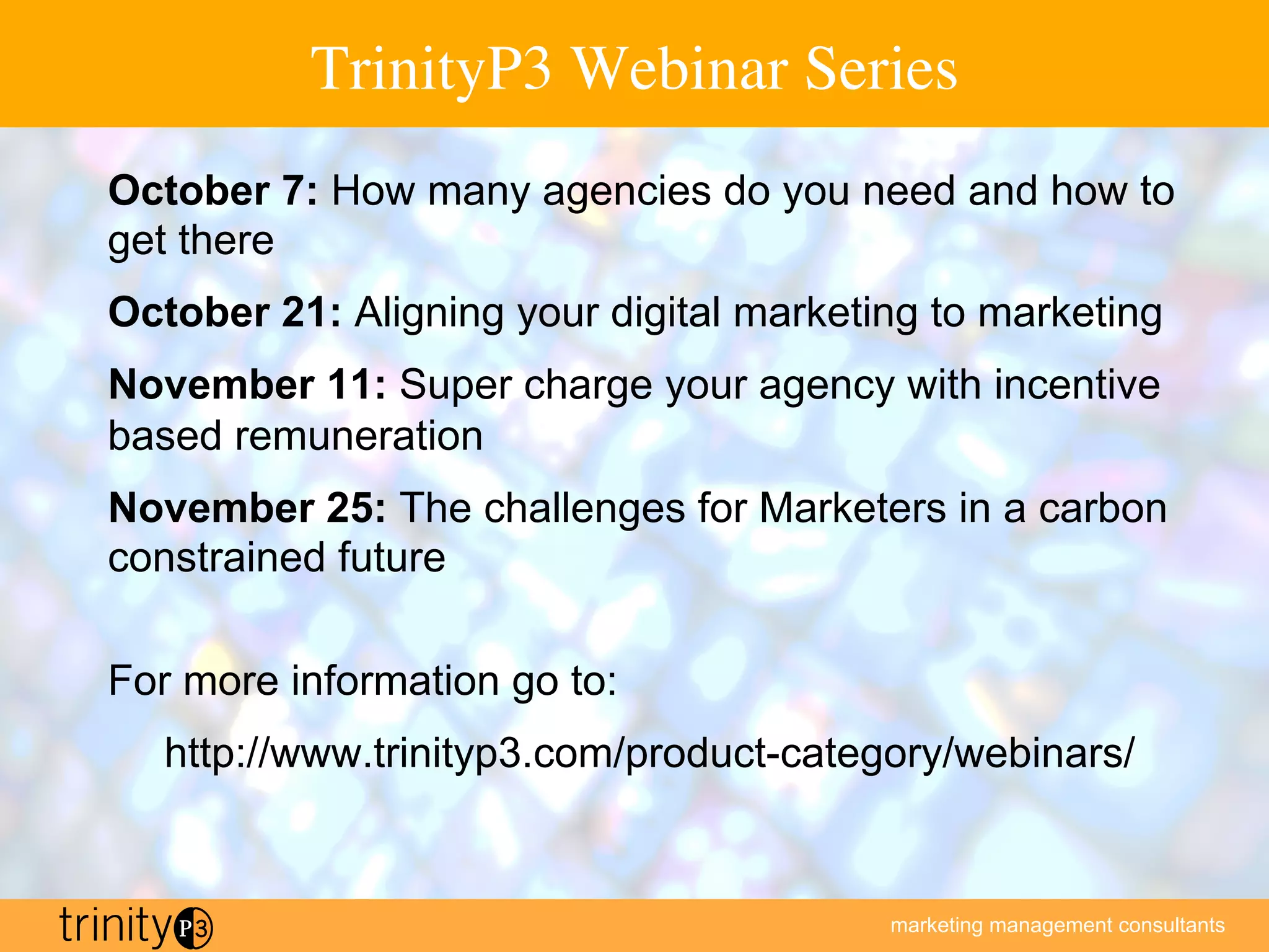 marketing management consultants
TrinityP3 Webinar Series
October 7: How many agencies do you need and how to
get there
October 21: Aligning your digital marketing to marketing
November 11: Super charge your agency with incentive
based remuneration
November 25: The challenges for Marketers in a carbon
constrained future
For more information go to:
http://www.trinityp3.com/product-category/webinars/
 
