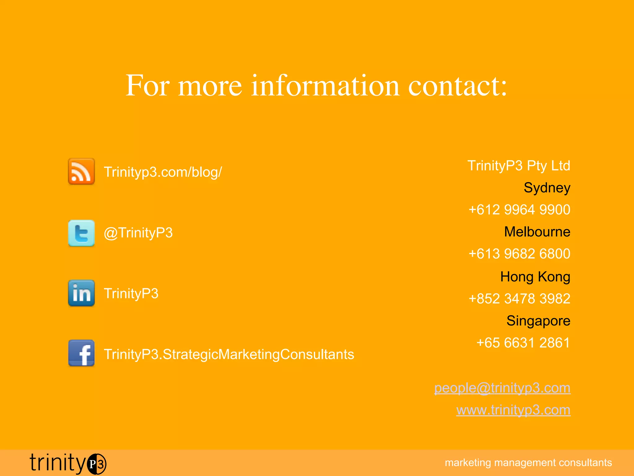 marketing management consultants
For more information contact:
TrinityP3 Pty Ltd
Sydney
+612 9964 9900
Melbourne
+613 9682 6800
Hong Kong
+852 3478 3982
Singapore
+65 6631 2861
people@trinityp3.com
www.trinityp3.com
Trinityp3.com/blog/
@TrinityP3
TrinityP3
TrinityP3.StrategicMarketingConsultants
 