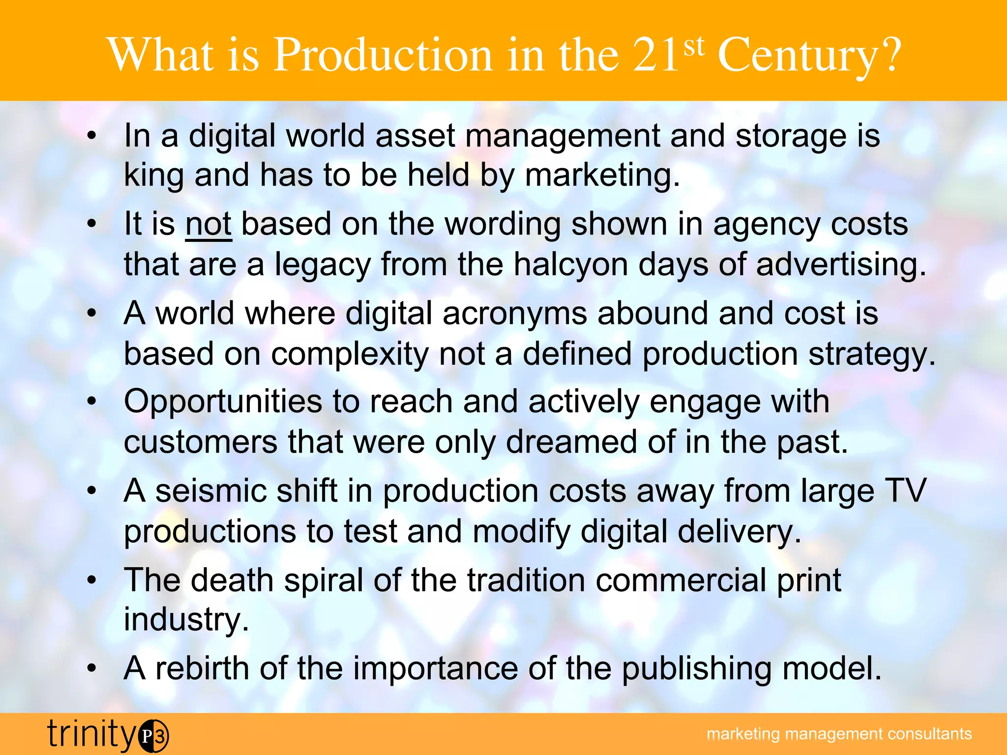 marketing management consultants
What is Production in the 21st Century?
•  In a digital world asset management and storage is
king and has to be held by marketing.
•  It is not based on the wording shown in agency costs
that are a legacy from the halcyon days of advertising.
•  A world where digital acronyms abound and cost is
based on complexity not a defined production strategy.
•  Opportunities to reach and actively engage with
customers that were only dreamed of in the past.
•  A seismic shift in production costs away from large TV
productions to test and modify digital delivery.
•  The death spiral of the tradition commercial print
industry.
•  A rebirth of the importance of the publishing model.
 