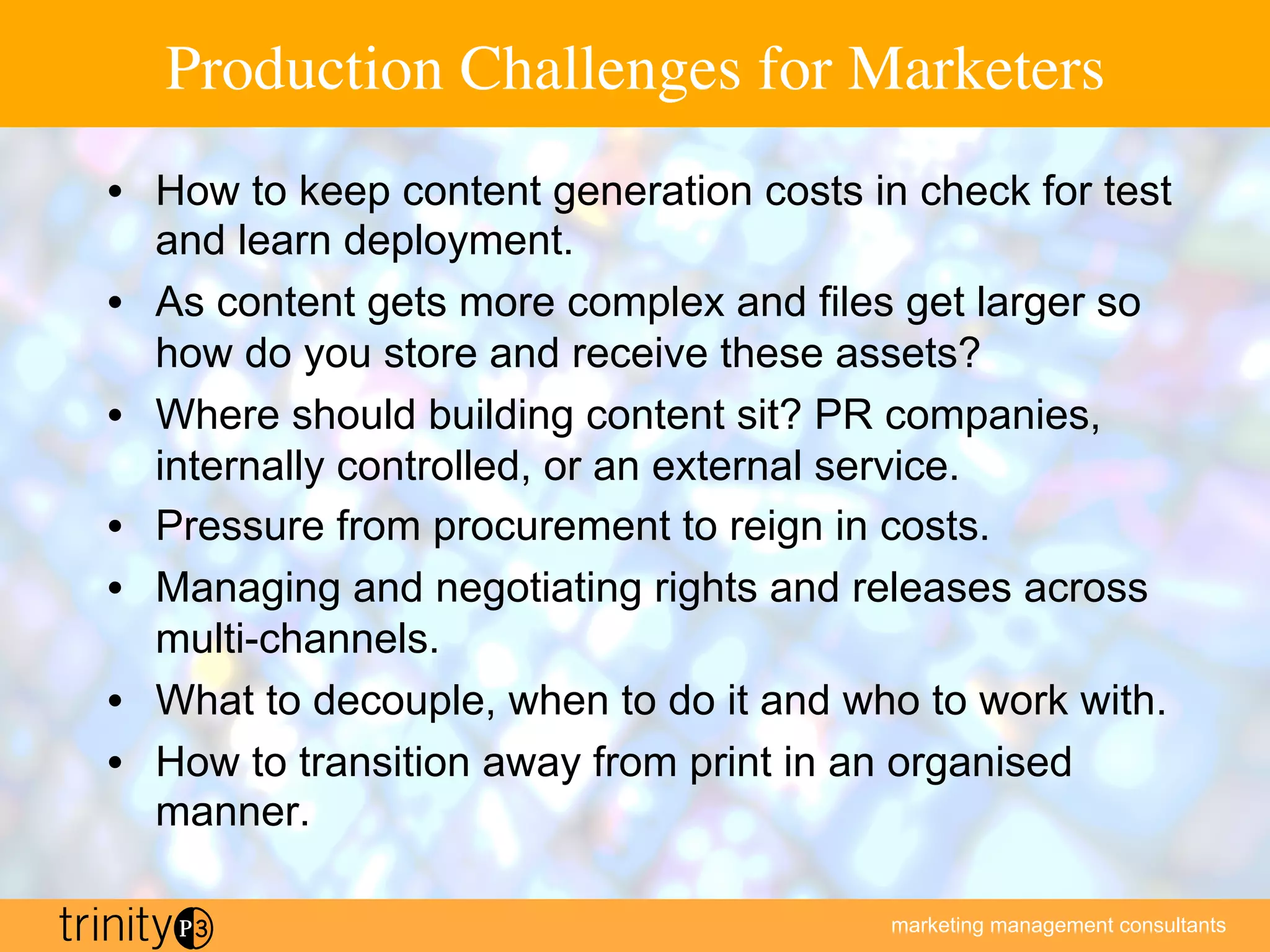 marketing management consultants
Production Challenges for Marketers
•  How to keep content generation costs in check for test
and learn deployment.
•  As content gets more complex and files get larger so
how do you store and receive these assets?
•  Where should building content sit? PR companies,
internally controlled, or an external service.
•  Pressure from procurement to reign in costs.
•  Managing and negotiating rights and releases across
multi-channels.
•  What to decouple, when to do it and who to work with.
•  How to transition away from print in an organised
manner.
 