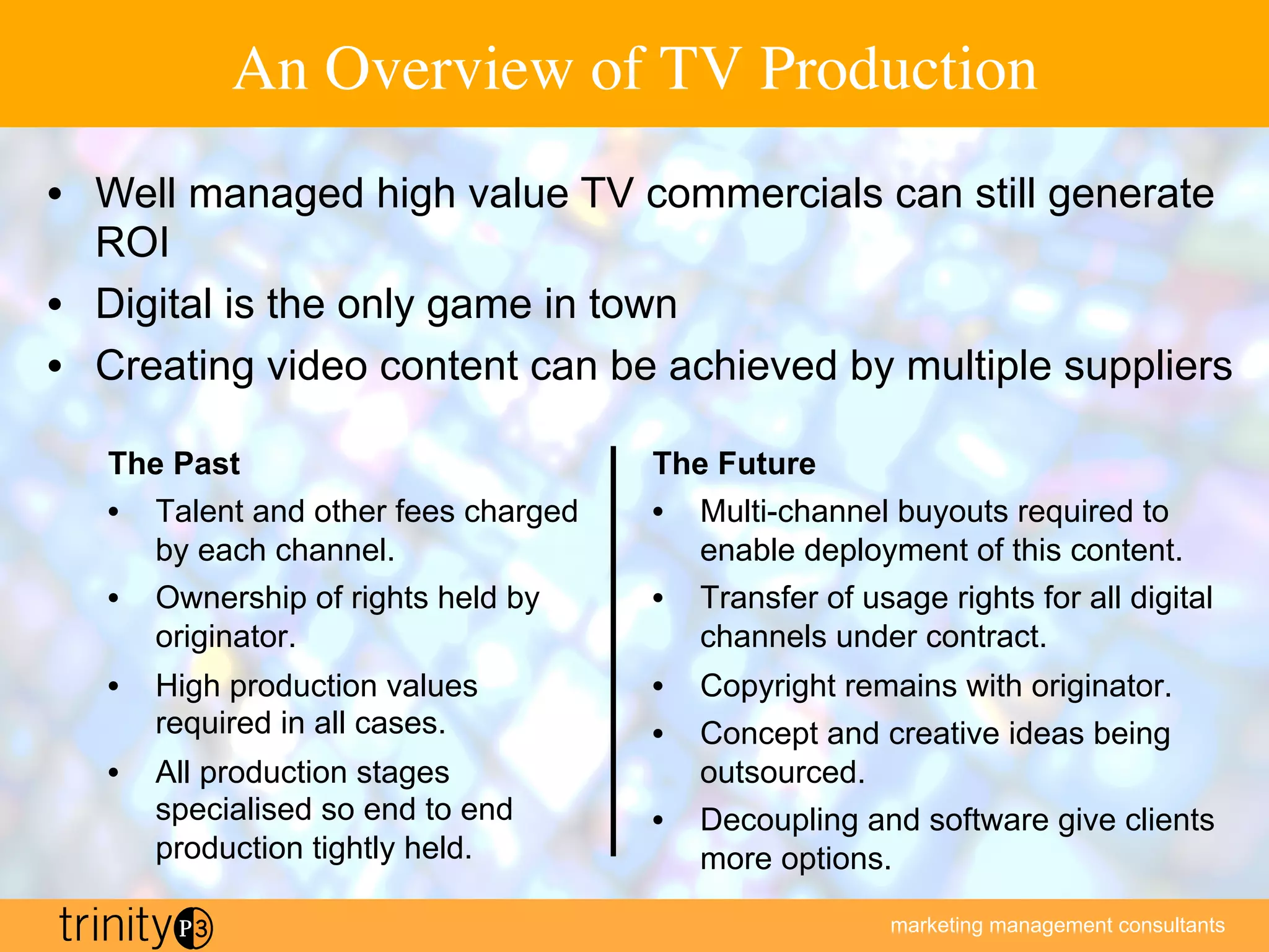 marketing management consultants
An Overview of TV Production
The Past
•  Talent and other fees charged
by each channel.
•  Ownership of rights held by
originator.
•  High production values
required in all cases.
•  All production stages
specialised so end to end
production tightly held.
The Future
•  Multi-channel buyouts required to
enable deployment of this content.
•  Transfer of usage rights for all digital
channels under contract.
•  Copyright remains with originator.
•  Concept and creative ideas being
outsourced.
•  Decoupling and software give clients
more options.
•  Well managed high value TV commercials can still generate
ROI
•  Digital is the only game in town
•  Creating video content can be achieved by multiple suppliers
 