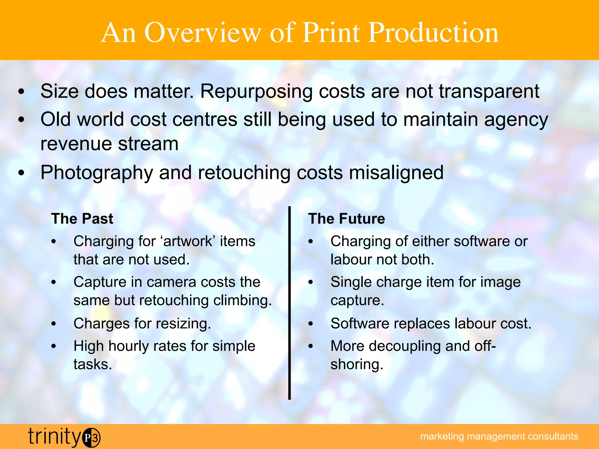 marketing management consultants
An Overview of Print Production
The Past
•  Charging for ‘artwork’ items
that are not used.
•  Capture in camera costs the
same but retouching climbing.
•  Charges for resizing.
•  High hourly rates for simple
tasks.
The Future
•  Charging of either software or
labour not both.
•  Single charge item for image
capture.
•  Software replaces labour cost.
•  More decoupling and off-
shoring.
•  Size does matter. Repurposing costs are not transparent
•  Old world cost centres still being used to maintain agency
revenue stream
•  Photography and retouching costs misaligned
 