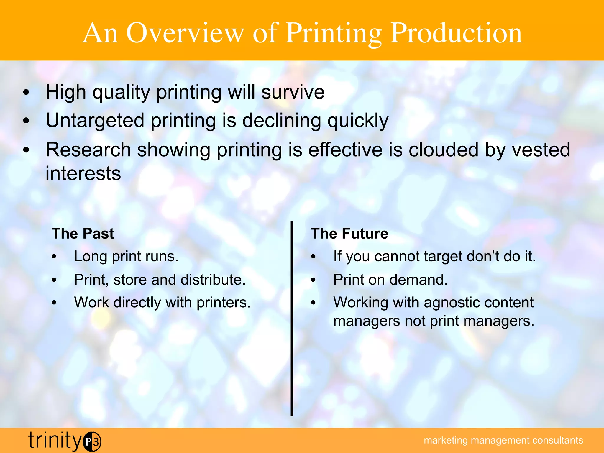 marketing management consultants
An Overview of Printing Production
The Past
•  Long print runs.
•  Print, store and distribute.
•  Work directly with printers.
The Future
•  If you cannot target don’t do it.
•  Print on demand.
•  Working with agnostic content
managers not print managers.
•  High quality printing will survive
•  Untargeted printing is declining quickly
•  Research showing printing is effective is clouded by vested
interests
 
