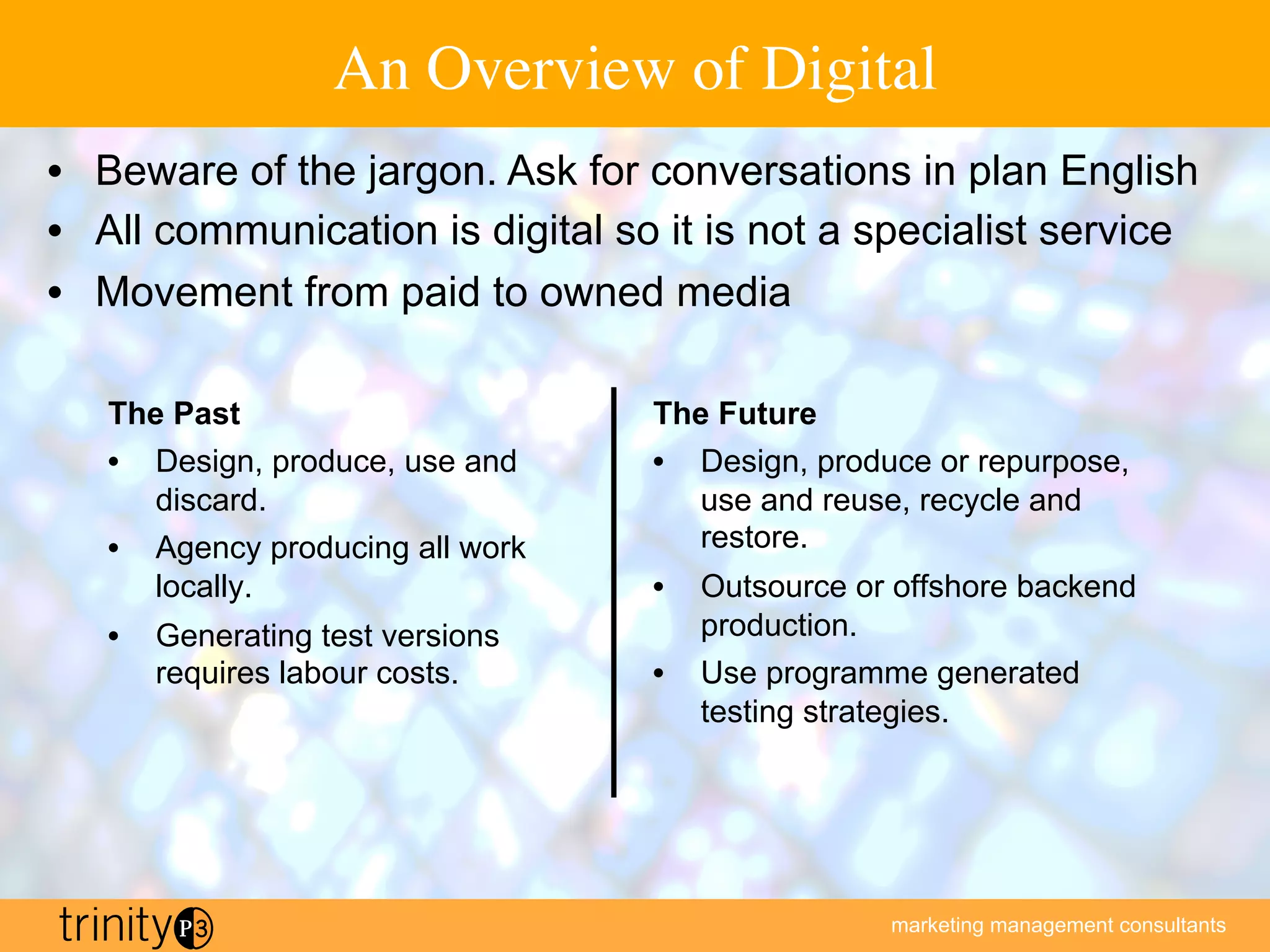 marketing management consultants
An Overview of Digital
The Past
•  Design, produce, use and
discard.
•  Agency producing all work
locally.
•  Generating test versions
requires labour costs.
The Future
•  Design, produce or repurpose,
use and reuse, recycle and
restore.
•  Outsource or offshore backend
production.
•  Use programme generated
testing strategies.
•  Beware of the jargon. Ask for conversations in plan English
•  All communication is digital so it is not a specialist service
•  Movement from paid to owned media
 