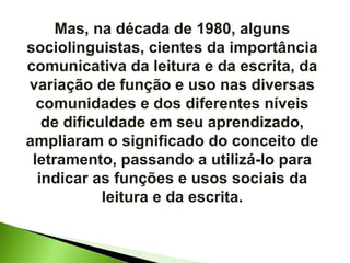 Mas, na década de 1980, alguns sociolinguistas, cientes da importância comunicativa da leitura e da escrita, da variação de função e uso nas diversas comunidades e dos diferentes níveis de dificuldade em seu aprendizado, ampliaram o significado do conceito de letramento, passando a utilizá-lo para indicar as funções e usos sociais da leitura e da escrita. 