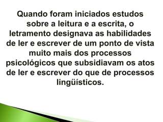 Quando foram iniciados estudos sobre a leitura e a escrita, o letramento designava as habilidades de ler e escrever de um ponto de vista muito mais dos processos psicológicos que subsidiavam os atos de ler e escrever do que de processos lingüísticos. 