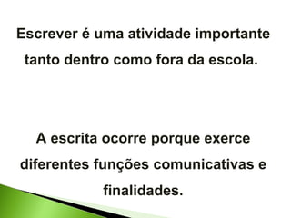 Escrever é uma atividade importante tanto dentro como fora da escola.  A escrita ocorre porque exerce diferentes funções comunicativas e finalidades. 