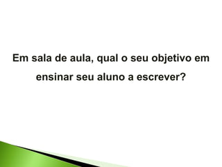 Em sala de aula, qual o seu objetivo em ensinar seu aluno a escrever? 
