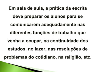 Em sala de aula, a prática da escrita deve preparar os alunos para se comunicarem adequadamente nas diferentes funções de trabalho que venha a ocupar, na continuidade dos estudos, no lazer, nas resoluções de problemas do cotidiano, na religião, etc. 