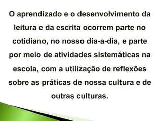 O aprendizado e o desenvolvimento da leitura e da escrita ocorrem parte no cotidiano, no nosso dia-a-dia, e parte por meio de atividades sistemáticas na escola, com a utilização de reflexões sobre as práticas de nossa cultura e de outras culturas. 