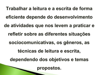 Trabalhar a leitura e a escrita de forma eficiente depende do desenvolvimento de atividades que nos levem a praticar e refletir sobre as diferentes situações sociocomunicativas, os gêneros, as técnicas de leitura e escrita, dependendo dos objetivos e temas propostos. 