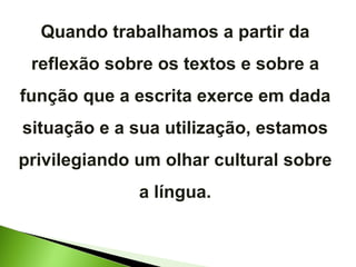 Quando trabalhamos a partir da reflexão sobre os textos e sobre a função que a escrita exerce em dada situação e a sua utilização, estamos privilegiando um olhar cultural sobre a língua. 