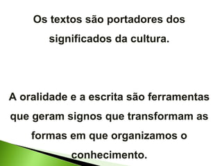 Os textos são portadores dos significados da cultura. A oralidade e a escrita são ferramentas que geram signos que transformam as formas em que organizamos o conhecimento. 