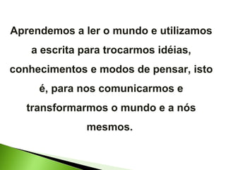 Aprendemos a ler o mundo e utilizamos a escrita para trocarmos idéias, conhecimentos e modos de pensar, isto é, para nos comunicarmos e transformarmos o mundo e a nós mesmos.  