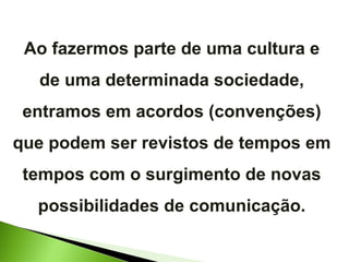 Ao fazermos parte de uma cultura e de uma determinada sociedade, entramos em acordos (convenções) que podem ser revistos de tempos em tempos com o surgimento de novas possibilidades de comunicação. 