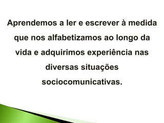 Aprendemos a ler e escrever à medida que nos alfabetizamos ao longo da vida e adquirimos experiência nas diversas situações sociocomunicativas. 