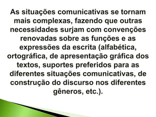 As situações comunicativas se tornam mais complexas, fazendo que outras necessidades surjam com convenções renovadas sobre as funções e as expressões da escrita (alfabética, ortográfica, de apresentação gráfica dos textos, suportes preferidos para as diferentes situações comunicativas, de construção do discurso nos diferentes gêneros, etc.). 