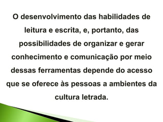 O desenvolvimento das habilidades de leitura e escrita, e, portanto, das possibilidades de organizar e gerar conhecimento e comunicação por meio dessas ferramentas depende do acesso que se oferece às pessoas a ambientes da cultura letrada. 
