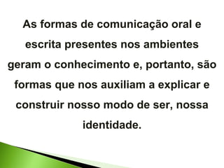 As formas de comunicação oral e escrita presentes nos ambientes geram o conhecimento e, portanto, são formas que nos auxiliam a explicar e construir nosso modo de ser, nossa identidade. 