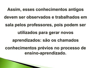 Assim, esses conhecimentos antigos devem ser observados e trabalhados em sala pelos professores, pois podem ser utilizados para gerar novos aprendizados: são os chamados conhecimentos prévios no processo de ensino-aprendizado. 